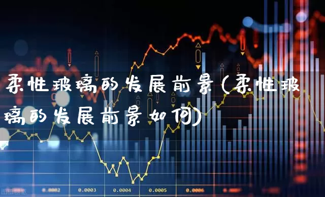 柔性玻璃的发展前景(柔性玻璃的发展前景如何)_https://www.xzdzcjx.com_科创板_第1张