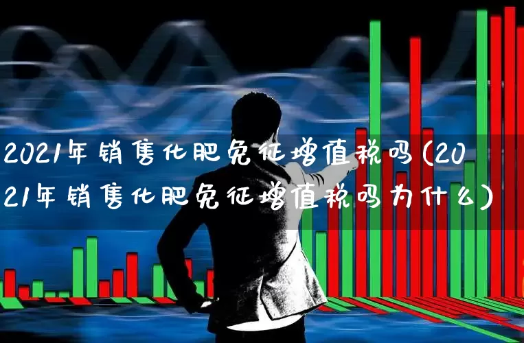 2021年销售化肥免征增值税吗(2021年销售化肥免征增值税吗为什么)_https://www.xzdzcjx.com_上交所_第1张