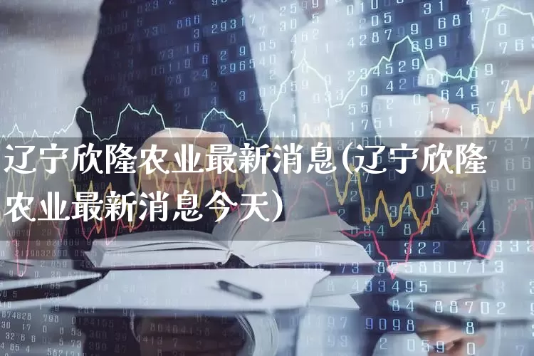 辽宁欣隆农业最新消息(辽宁欣隆农业最新消息今天)_https://www.xzdzcjx.com_深交所_第1张