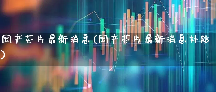国产芯片最新消息(国产芯片最新消息补贴)_https://www.xzdzcjx.com_创业板_第1张