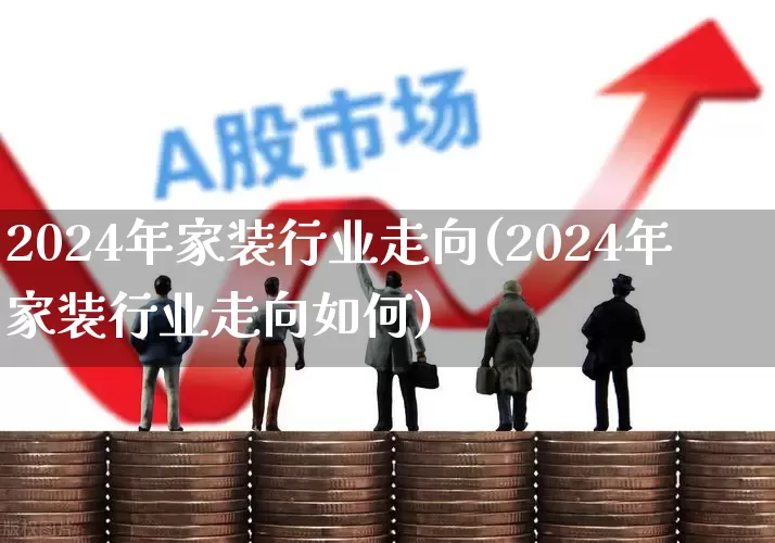 2024年家装行业走向(2024年家装行业走向如何)_https://www.xzdzcjx.com_北交所_第1张