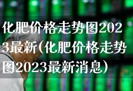 化肥价格走势图2023最新(化肥价格走势图2023最新消息)_https://www.xzdzcjx.com_北交所_第1张