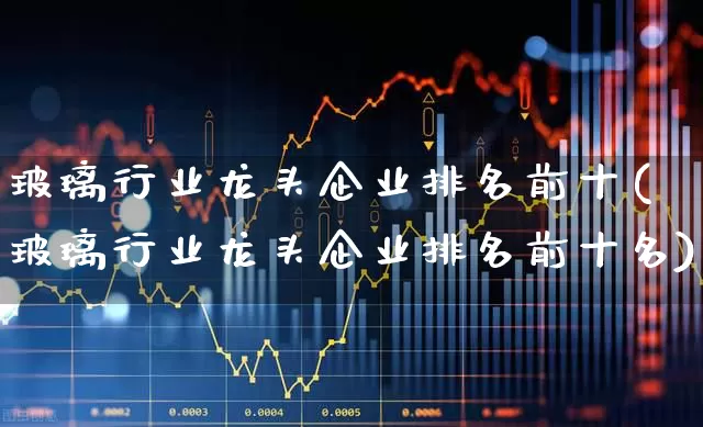 玻璃行业龙头企业排名前十(玻璃行业龙头企业排名前十名)_https://www.xzdzcjx.com_上交所_第1张