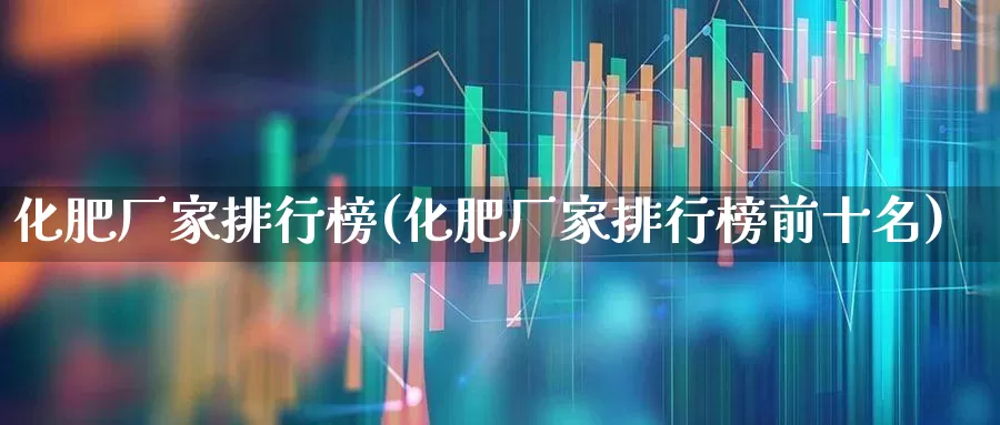 化肥厂家排行榜(化肥厂家排行榜前十名)_https://www.xzdzcjx.com_上交所_第1张