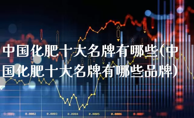 中国化肥十大名牌有哪些(中国化肥十大名牌有哪些品牌)_https://www.xzdzcjx.com_深交所_第1张