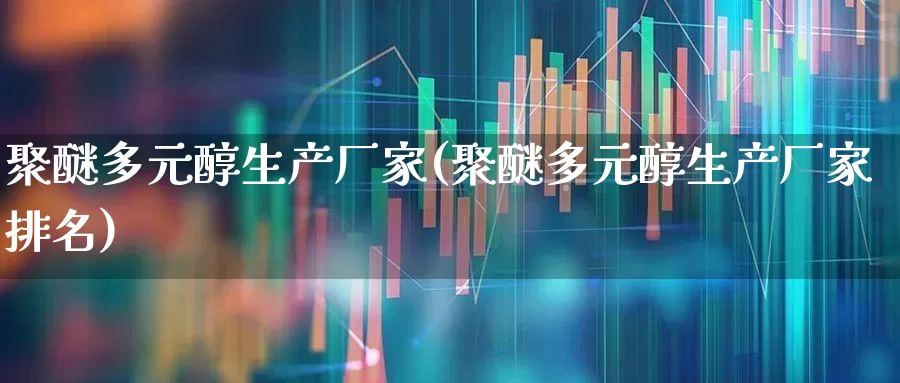 聚醚多元醇生产厂家(聚醚多元醇生产厂家排名)_https://www.xzdzcjx.com_上交所_第1张