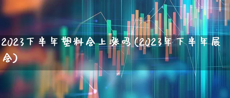 2023下半年塑料会上涨吗(2023年下半年展会)_https://www.xzdzcjx.com_深交所_第1张