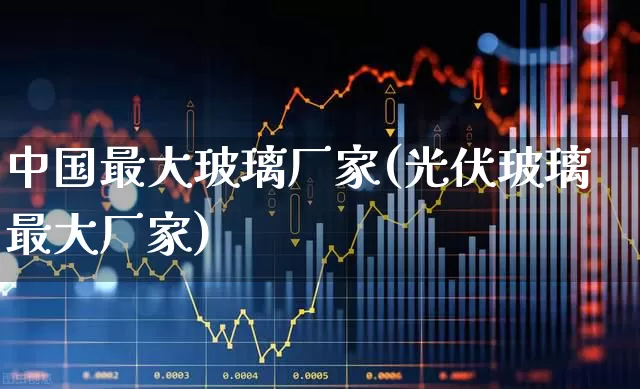 中国最大玻璃厂家(光伏玻璃最大厂家)_https://www.xzdzcjx.com_上交所_第1张