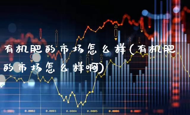 有机肥的市场怎么样(有机肥的市场怎么样啊)_https://www.xzdzcjx.com_科创板_第1张