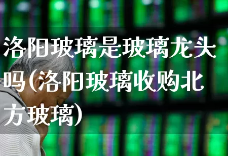 洛阳玻璃是玻璃龙头吗(洛阳玻璃收购北方玻璃)_https://www.xzdzcjx.com_创业板_第1张
