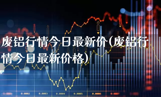 废铝行情今日最新价(废铝行情今日最新价格)_https://www.xzdzcjx.com_创业板_第1张