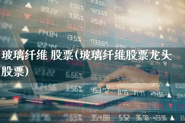 玻璃纤维 股票(玻璃纤维股票龙头股票)_https://www.xzdzcjx.com_上交所_第1张