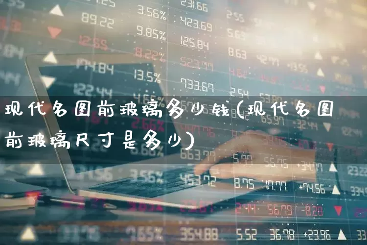 现代名图前玻璃多少钱(现代名图前玻璃尺寸是多少)_https://www.xzdzcjx.com_上交所_第1张