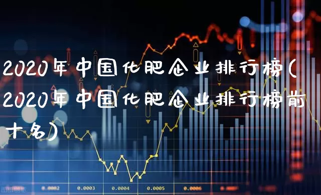 2020年中国化肥企业排行榜(2020年中国化肥企业排行榜前十名)_https://www.xzdzcjx.com_上交所_第1张