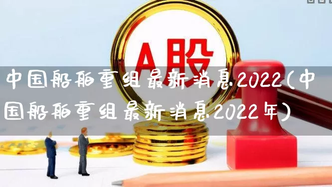 中国船舶重组最新消息2022(中国船舶重组最新消息2022年)_https://www.xzdzcjx.com_北交所_第1张