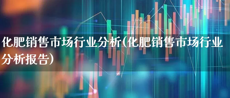化肥销售市场行业分析(化肥销售市场行业分析报告)_https://www.xzdzcjx.com_深交所_第1张