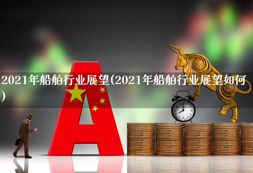 2021年船舶行业展望(2021年船舶行业展望如何)_https://www.xzdzcjx.com_上交所_第1张
