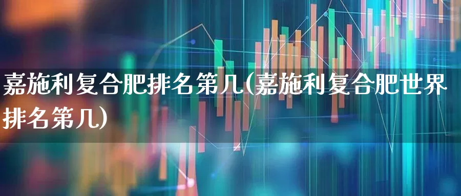 嘉施利复合肥排名第几(嘉施利复合肥世界排名第几)_https://www.xzdzcjx.com_上交所_第1张