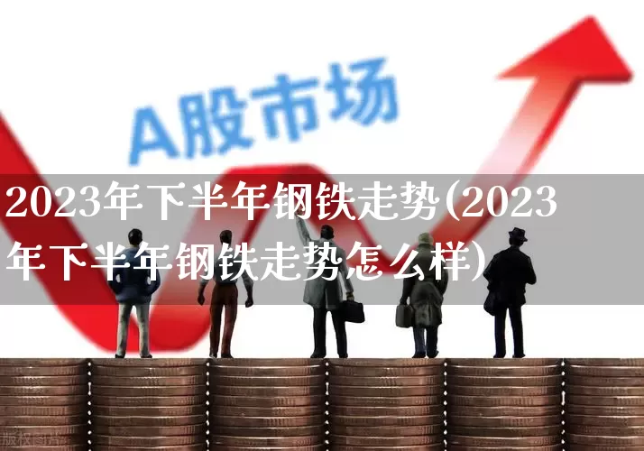 2023年下半年钢铁走势(2023年下半年钢铁走势怎么样)_https://www.xzdzcjx.com_北交所_第1张