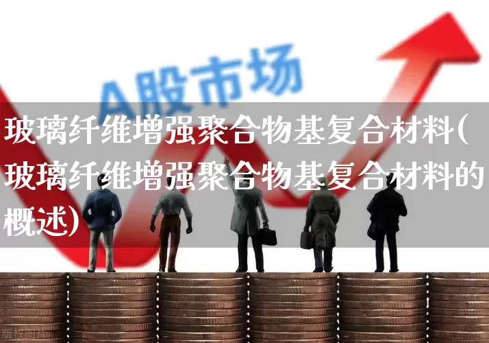 玻璃纤维增强聚合物基复合材料(玻璃纤维增强聚合物基复合材料的概述)_https://www.xzdzcjx.com_上交所_第1张