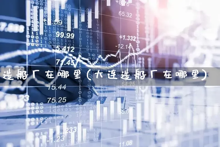 造船厂在哪里(大连造船厂在哪里)_https://www.xzdzcjx.com_上交所_第1张