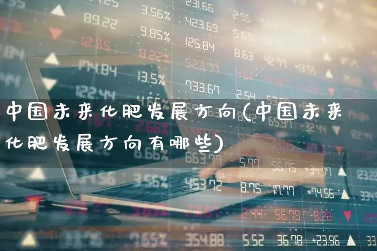 中国未来化肥发展方向(中国未来化肥发展方向有哪些)_https://www.xzdzcjx.com_科创板_第1张