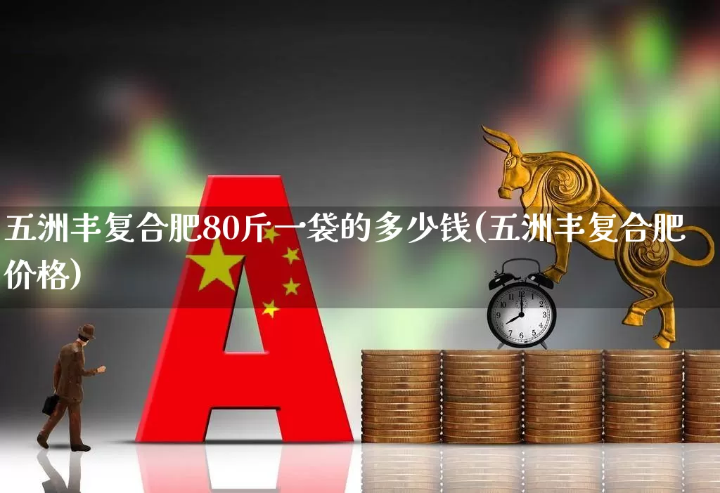 五洲丰复合肥80斤一袋的多少钱(五洲丰复合肥价格)_https://www.xzdzcjx.com_创业板_第1张