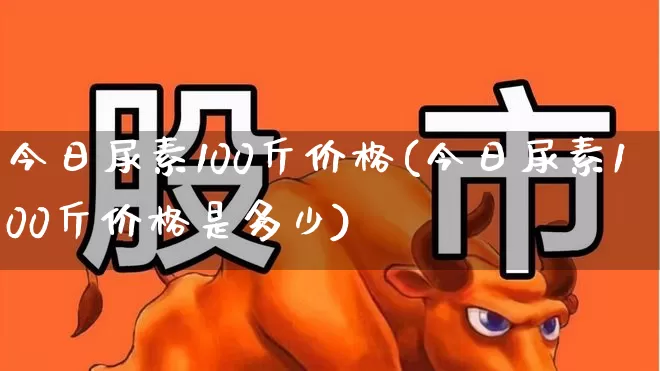 今日尿素100斤价格(今日尿素100斤价格是多少)_https://www.xzdzcjx.com_深交所_第1张