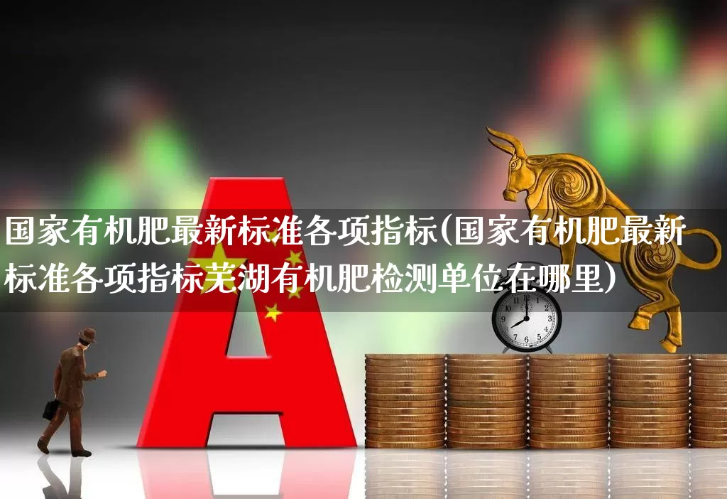 国家有机肥最新标准各项指标(国家有机肥最新标准各项指标芜湖有机肥检测单位在哪里)_https://www.xzdzcjx.com_科创板_第1张