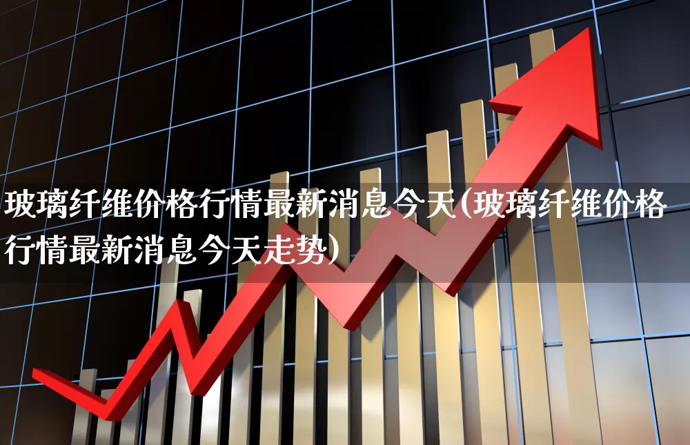 玻璃纤维价格行情最新消息今天(玻璃纤维价格行情最新消息今天走势)_https://www.xzdzcjx.com_北交所_第1张