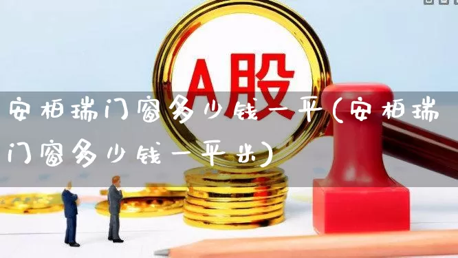 安柏瑞门窗多少钱一平(安柏瑞门窗多少钱一平米)_https://www.xzdzcjx.com_上交所_第1张