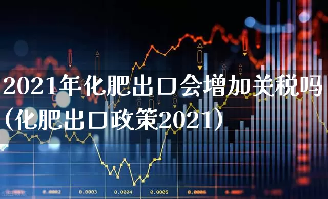 2021年化肥出口会增加关税吗(化肥出口政策2021)_https://www.xzdzcjx.com_上交所_第1张