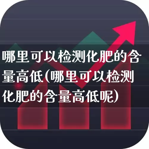 哪里可以检测化肥的含量高低(哪里可以检测化肥的含量高低呢)_https://www.xzdzcjx.com_创业板_第1张