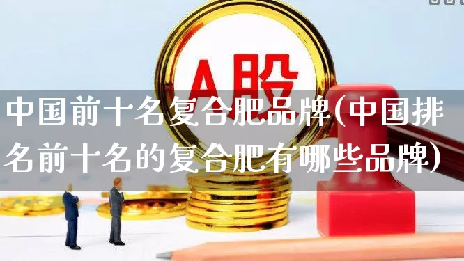 中国前十名复合肥品牌(中国排名前十名的复合肥有哪些品牌)_https://www.xzdzcjx.com_上交所_第1张