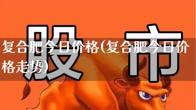 复合肥今日价格(复合肥今日价格走势)_https://www.xzdzcjx.com_北交所_第1张