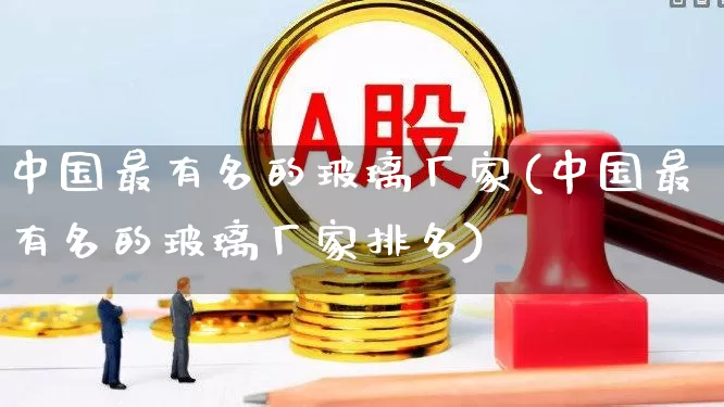 中国最有名的玻璃厂家(中国最有名的玻璃厂家排名)_https://www.xzdzcjx.com_科创板_第1张