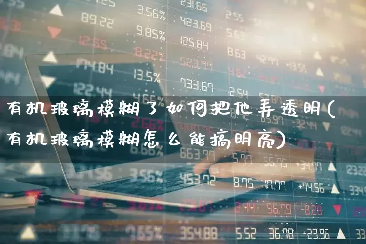 有机玻璃模糊了如何把他弄透明(有机玻璃模糊怎么能搞明亮)_https://www.xzdzcjx.com_北交所_第1张