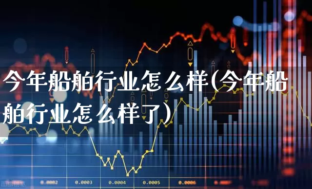 今年船舶行业怎么样(今年船舶行业怎么样了)_https://www.xzdzcjx.com_创业板_第1张