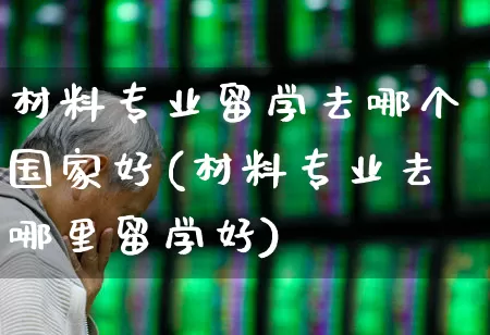材料专业留学去哪个国家好(材料专业去哪里留学好)_https://www.xzdzcjx.com_上交所_第1张