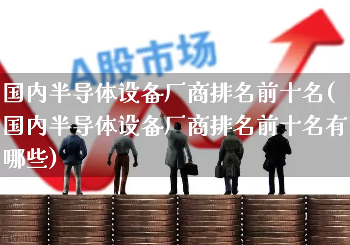 国内半导体设备厂商排名前十名(国内半导体设备厂商排名前十名有哪些)_https://www.xzdzcjx.com_北交所_第1张