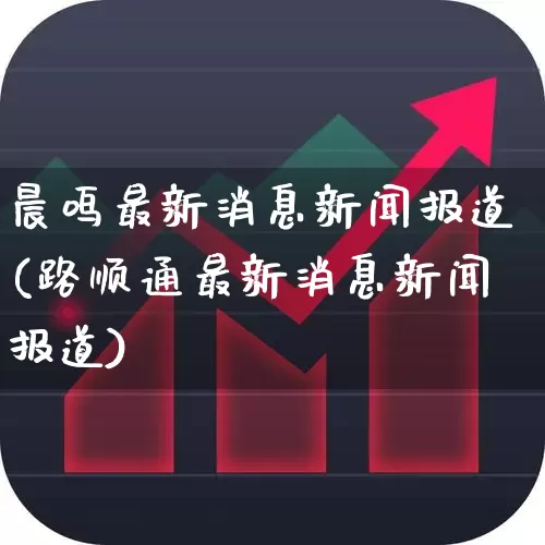 晨鸣最新消息新闻报道(路顺通最新消息新闻报道)_https://www.xzdzcjx.com_北交所_第1张