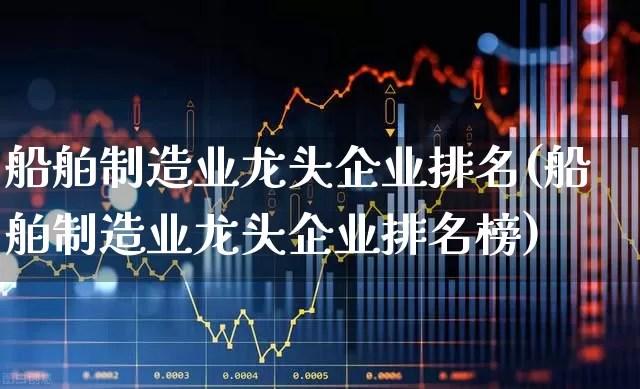 船舶制造业龙头企业排名(船舶制造业龙头企业排名榜)_https://www.xzdzcjx.com_北交所_第1张