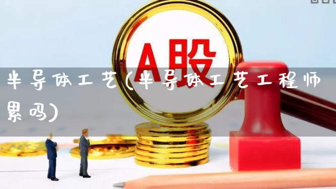 半导体工艺(半导体工艺工程师累吗)_https://www.xzdzcjx.com_上交所_第1张