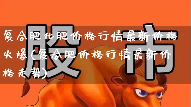 复合肥化肥价格行情最新价格火爆(复合肥价格行情最新价格走势)_https://www.xzdzcjx.com_上交所_第1张