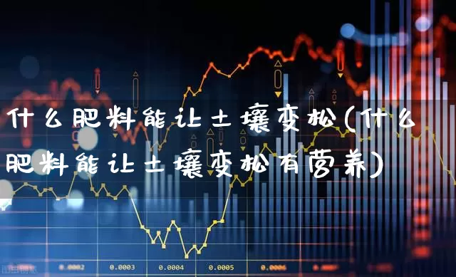 什么肥料能让土壤变松(什么肥料能让土壤变松有营养)_https://www.xzdzcjx.com_深交所_第1张