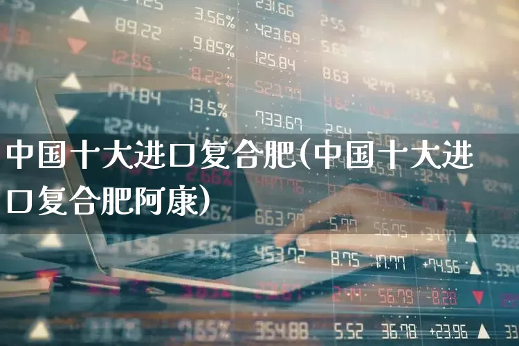 中国十大进口复合肥(中国十大进口复合肥阿康)_https://www.xzdzcjx.com_上交所_第1张