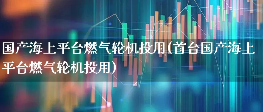 国产海上平台燃气轮机投用(首台国产海上平台燃气轮机投用)_https://www.xzdzcjx.com_创业板_第1张