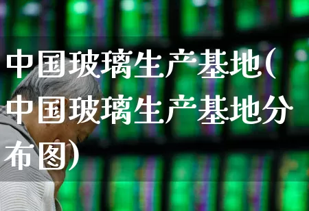 中国玻璃生产基地(中国玻璃生产基地分布图)_https://www.xzdzcjx.com_深交所_第1张