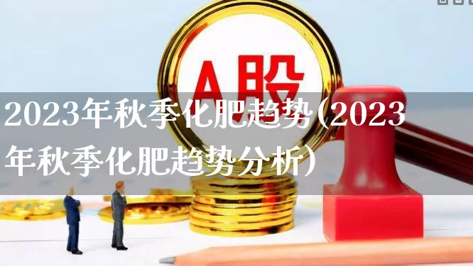 2023年秋季化肥趋势(2023年秋季化肥趋势分析)_https://www.xzdzcjx.com_科创板_第1张