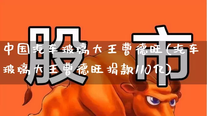 中国汽车玻璃大王曹德旺(汽车玻璃大王曹德旺捐款110亿)_https://www.xzdzcjx.com_北交所_第1张